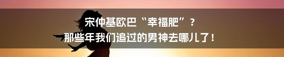 宋仲基欧巴“幸福肥”? 那些年我们追过的男神去哪儿了!