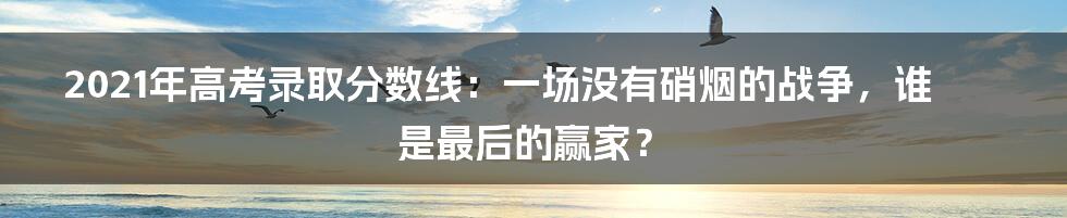 2021年高考录取分数线:一场没有硝烟的战争,谁是最后的赢家?