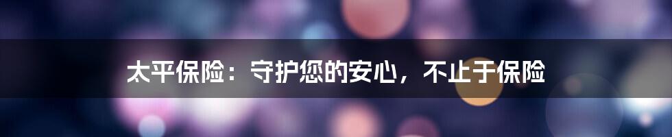 太平保险：守护您的安心，不止于保险