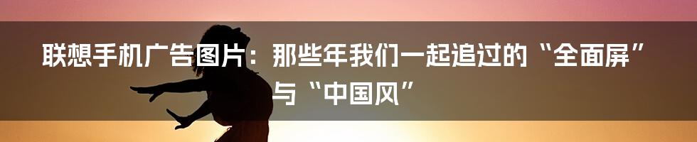 联想手机广告图片:那些年我们一起追过的“全面屏”与“中国风”