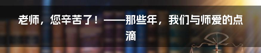 老师,您辛苦了!——那些年,我们与师爱的点滴