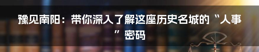 豫见南阳：带你深入了解这座历史名城的“人事”密码