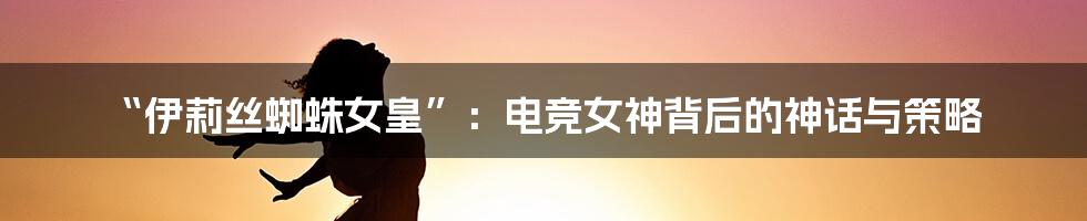 “伊莉丝蜘蛛女皇”:电竞女神背后的神话与策略