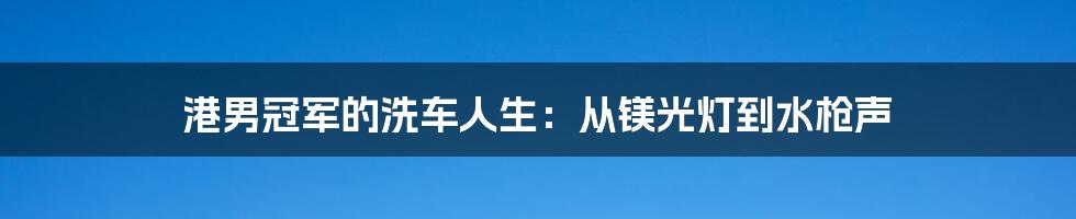 港男冠军的洗车人生:从镁光灯到水枪声