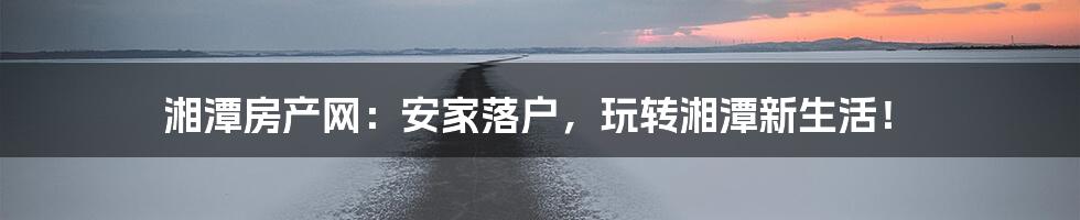 湘潭房产网:安家落户,玩转湘潭新生活!