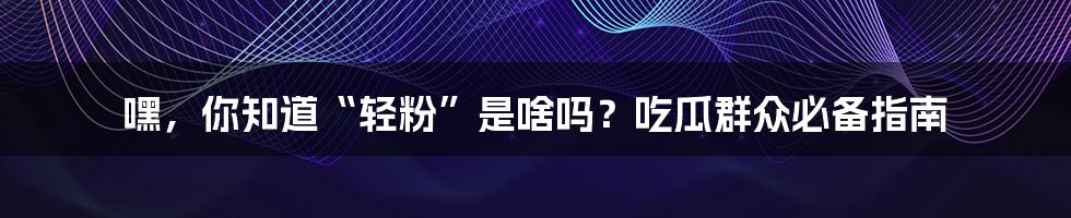 嘿，你知道“轻粉”是啥吗？吃瓜群众必备指南
