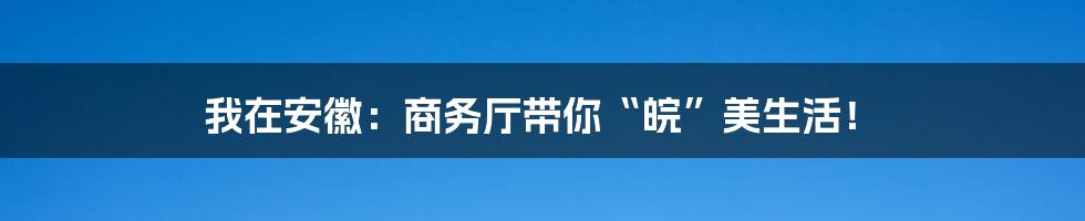 我在安徽：商务厅带你“皖”美生活！