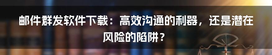 邮件群发软件下载：高效沟通的利器，还是潜在风险的陷阱？