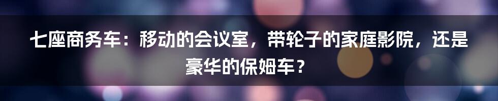 七座商务车:移动的会议室,带轮子的家庭影院,还是豪华的保姆车?