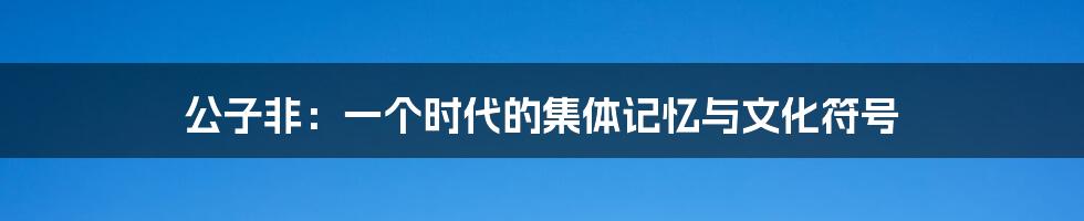 公子非:一个时代的集体记忆与文化符号