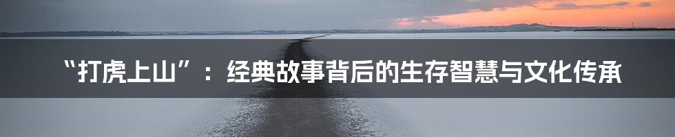 “打虎上山”:经典故事背后的生存智慧与文化传承