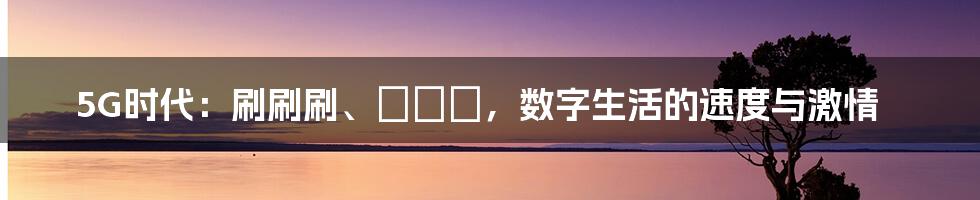 5G时代:刷刷刷、奭奭奭,数字生活的速度与激情