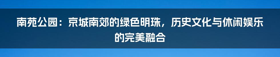 南苑公园:京城南郊的绿色明珠,历史文化与休闲娱乐的完美融合