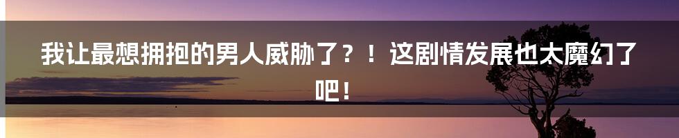 我让最想拥抱的男人威胁了?!这剧情发展也太魔幻了吧!