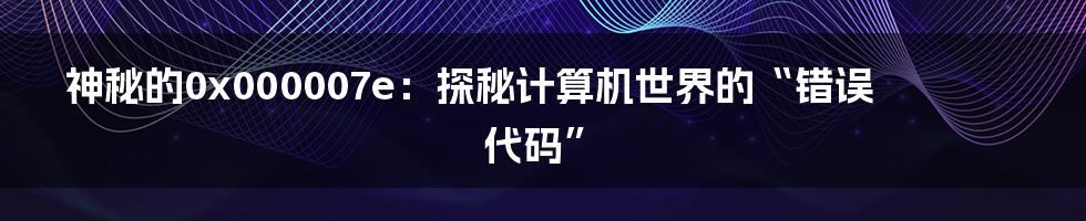 神秘的0x000007e:探秘计算机世界的“错误代码”