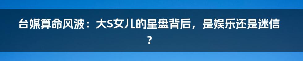 台媒算命风波:大S女儿的星盘背后,是娱乐还是迷信?