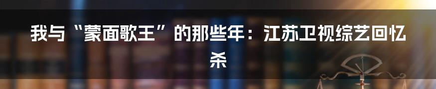 我与“蒙面歌王”的那些年:江苏卫视综艺回忆杀