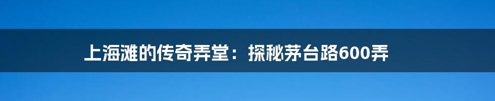 上海滩的传奇弄堂:探秘茅台路600弄