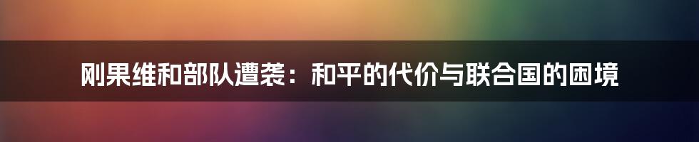 刚果维和部队遭袭:和平的代价与联合国的困境