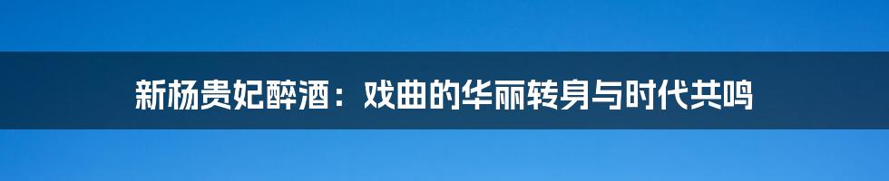 新杨贵妃醉酒:戏曲的华丽转身与时代共鸣