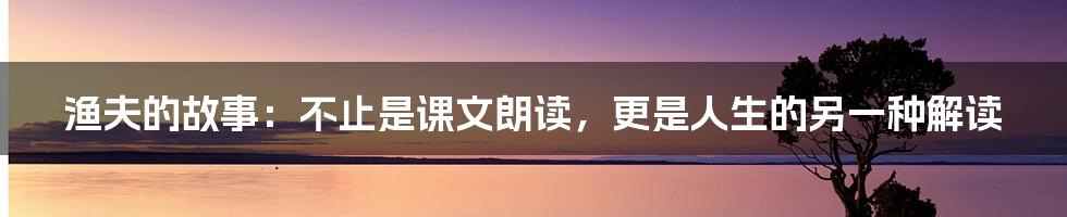 渔夫的故事:不止是课文朗读,更是人生的另一种解读