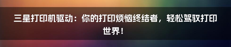 三星打印机驱动：你的打印烦恼终结者，轻松驾驭打印世界！