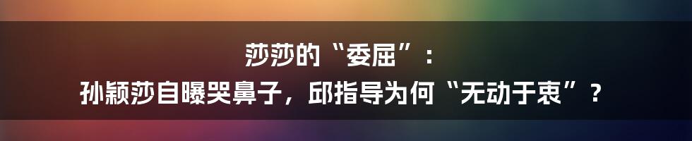 莎莎的“委屈”: 孙颖莎自曝哭鼻子,邱指导为何“无动于衷”?