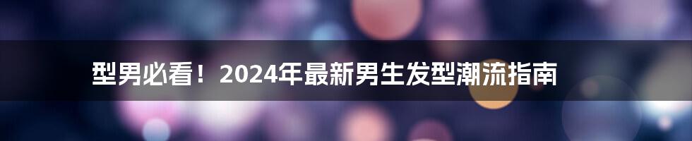 型男必看!2024年最新男生发型潮流指南