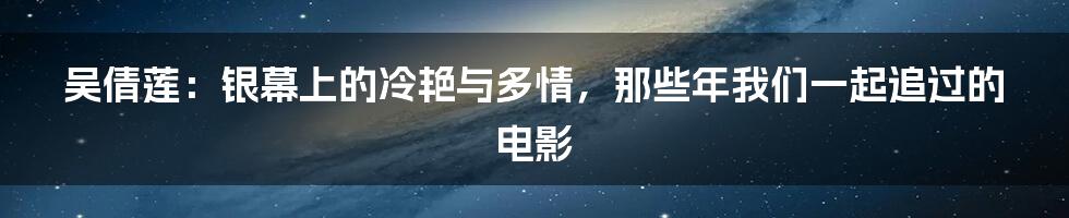 吴倩莲：银幕上的冷艳与多情，那些年我们一起追过的电影