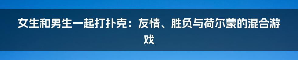 女生和男生一起打扑克:友情、胜负与荷尔蒙的混合游戏
