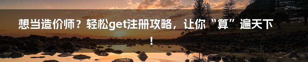 想当造价师？轻松get注册攻略，让你“算”遍天下！