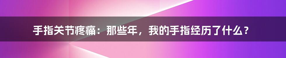 手指关节疼痛:那些年,我的手指经历了什么?