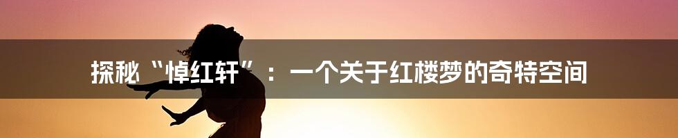 探秘“悼红轩”:一个关于红楼梦的奇特空间