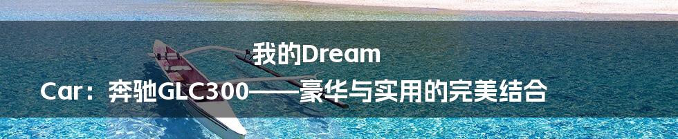我的Dream Car:奔驰GLC300——豪华与实用的完美结合