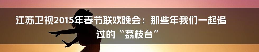 江苏卫视2015年春节联欢晚会：那些年我们一起追过的“荔枝台”