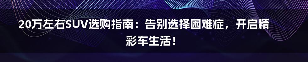 20万左右SUV选购指南：告别选择困难症，开启精彩车生活！