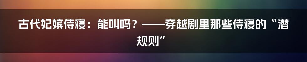 古代妃嫔侍寝:能叫吗?——穿越剧里那些侍寝的“潜规则”