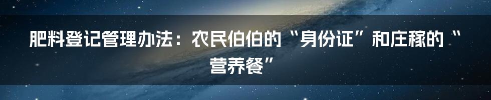 肥料登记管理办法：农民伯伯的“身份证”和庄稼的“营养餐”