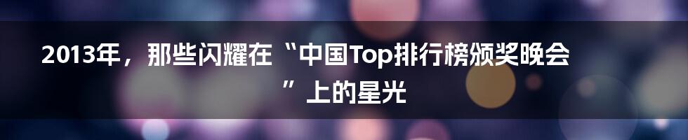 2013年,那些闪耀在“中国Top排行榜颁奖晚会”上的星光