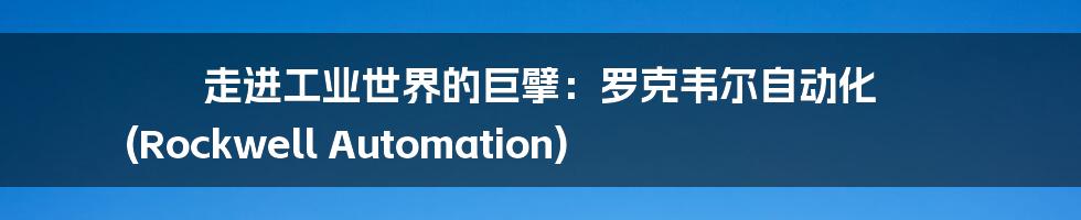走进工业世界的巨擘:罗克韦尔自动化 (Rockwell Automation)