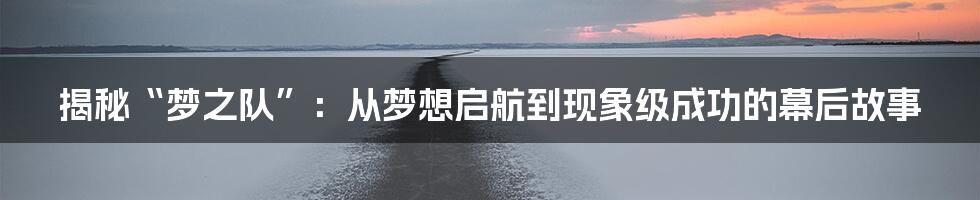 揭秘“梦之队”：从梦想启航到现象级成功的幕后故事