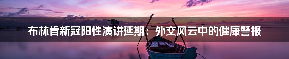 布林肯新冠阳性演讲延期:外交风云中的健康警报