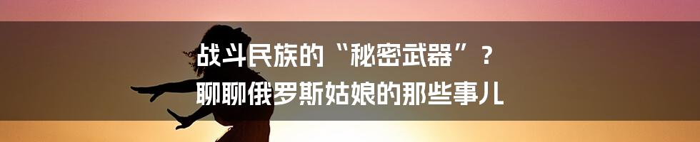 战斗民族的“秘密武器”？ 聊聊俄罗斯姑娘的那些事儿