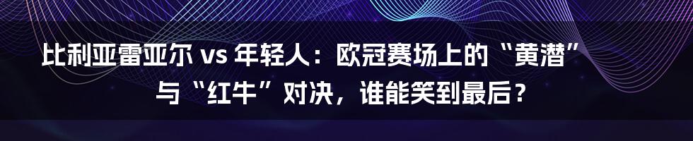 比利亚雷亚尔 vs 年轻人:欧冠赛场上的“黄潜”与“红牛”对决,谁能笑到最后?
