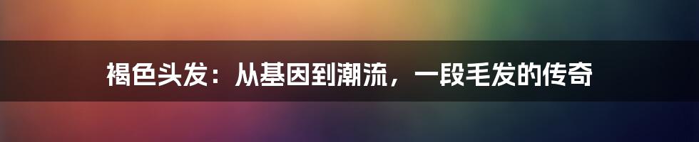 褐色头发:从基因到潮流,一段毛发的传奇