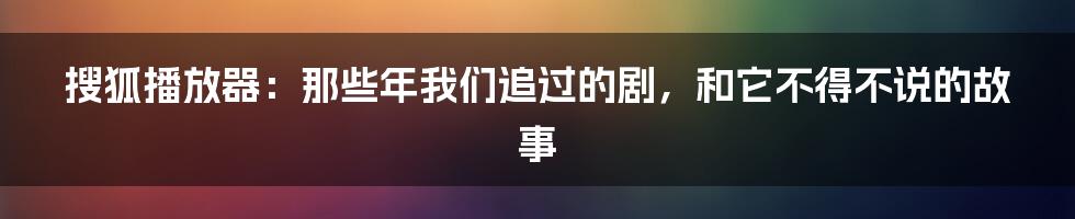 搜狐播放器：那些年我们追过的剧，和它不得不说的故事