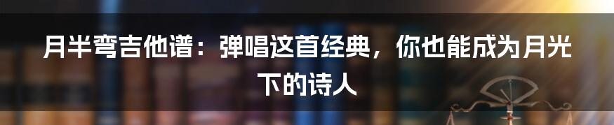 月半弯吉他谱:弹唱这首经典,你也能成为月光下的诗人
