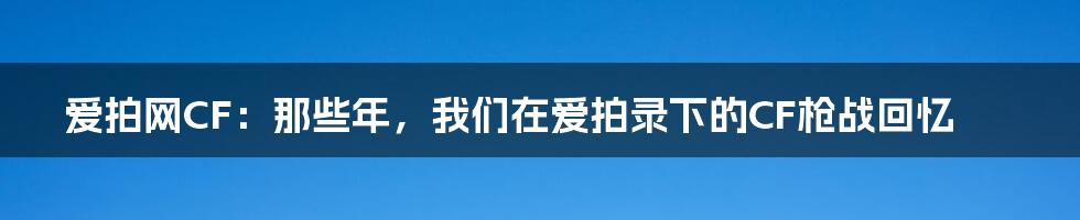爱拍网CF:那些年,我们在爱拍录下的CF枪战回忆