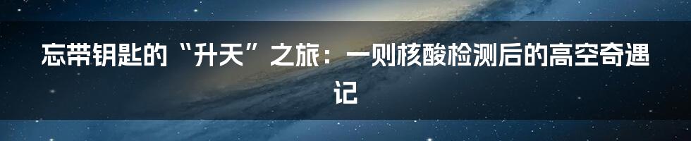 忘带钥匙的“升天”之旅:一则核酸检测后的高空奇遇记