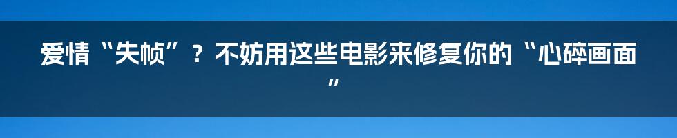 爱情“失帧”?不妨用这些电影来修复你的“心碎画面”